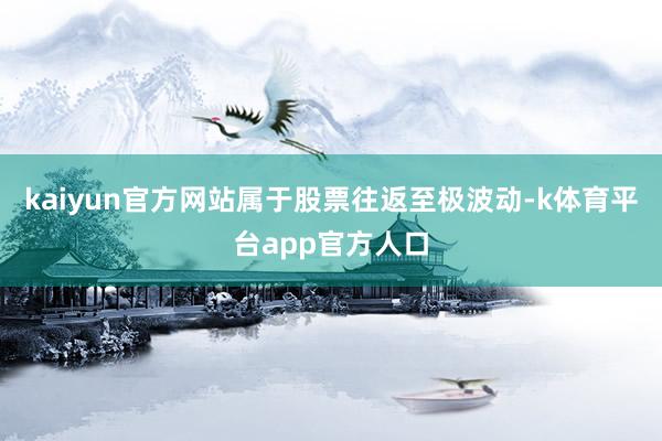 kaiyun官方网站属于股票往返至极波动-k体育平台app官方人口