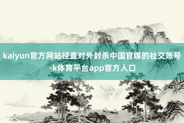 kaiyun官方网站径直对外封杀中国官媒的社交账号-k体育平台app官方人口
