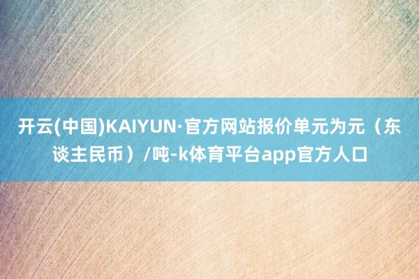 开云(中国)KAIYUN·官方网站报价单元为元（东谈主民币）/吨-k体育平台app官方人口
