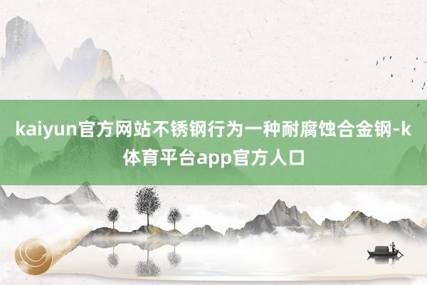 kaiyun官方网站不锈钢行为一种耐腐蚀合金钢-k体育平台app官方人口