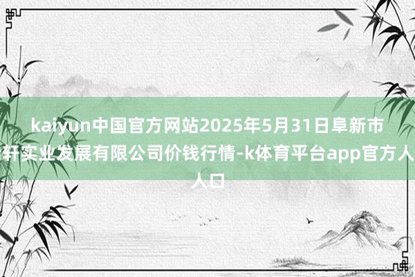 kaiyun中国官方网站2025年5月31日阜新市瑞轩实业发展有限公司价钱行情-k体育平台app官方人口