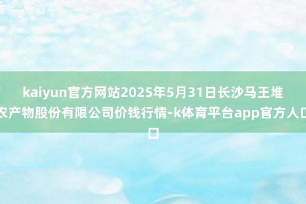 kaiyun官方网站2025年5月31日长沙马王堆农产物股份有限公司价钱行情-k体育平台app官方人口