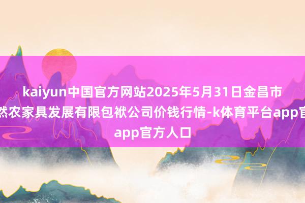 kaiyun中国官方网站2025年5月31日金昌市金川自然农家具发展有限包袱公司价钱行情-k体育平台app官方人口