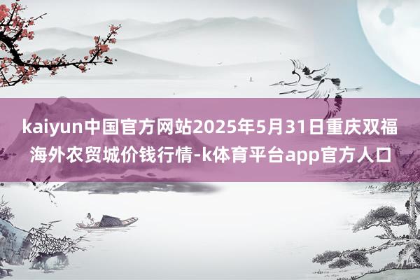kaiyun中国官方网站2025年5月31日重庆双福海外农贸城价钱行情-k体育平台app官方人口