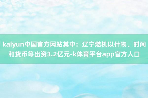 kaiyun中国官方网站其中：辽宁燃机以什物、时间和货币等出资3.2亿元-k体育平台app官方人口