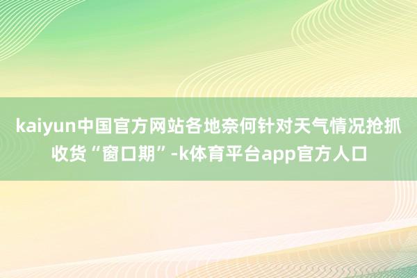 kaiyun中国官方网站各地奈何针对天气情况抢抓收货“窗口期”-k体育平台app官方人口
