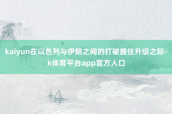 kaiyun在以色列与伊朗之间的打破握住升级之际-k体育平台app官方人口