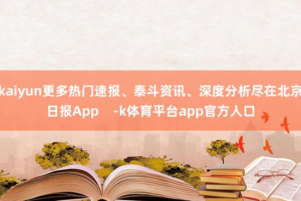 kaiyun更多热门速报、泰斗资讯、深度分析尽在北京日报App    -k体育平台app官方人口