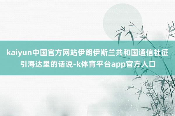 kaiyun中国官方网站伊朗伊斯兰共和国通信社征引海达里的话说-k体育平台app官方人口