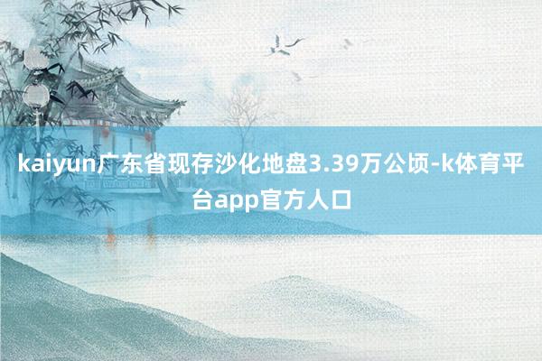 kaiyun广东省现存沙化地盘3.39万公顷-k体育平台app官方人口