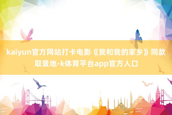 kaiyun官方网站打卡电影《我和我的家乡》同款取景地-k体育平台app官方人口