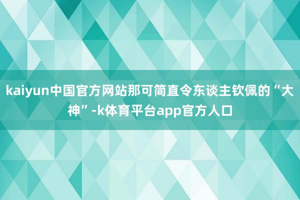 kaiyun中国官方网站那可简直令东谈主钦佩的“大神”-k体育平台app官方人口