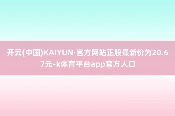 开云(中国)KAIYUN·官方网站正股最新价为20.67元-k体育平台app官方人口