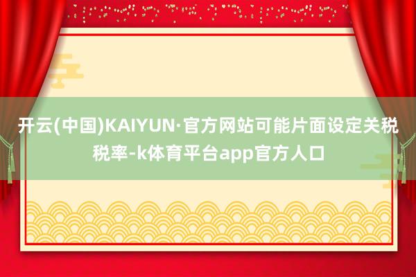 开云(中国)KAIYUN·官方网站可能片面设定关税税率-k体育平台app官方人口