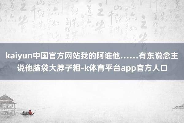 kaiyun中国官方网站我的阿谁他……有东说念主说他脑袋大脖子粗-k体育平台app官方人口