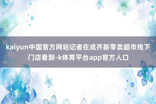 kaiyun中国官方网站记者在成齐新零卖超市线下门店看到-k体育平台app官方人口