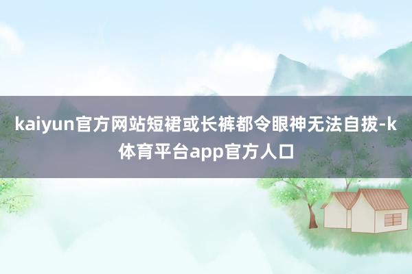 kaiyun官方网站短裙或长裤都令眼神无法自拔-k体育平台app官方人口