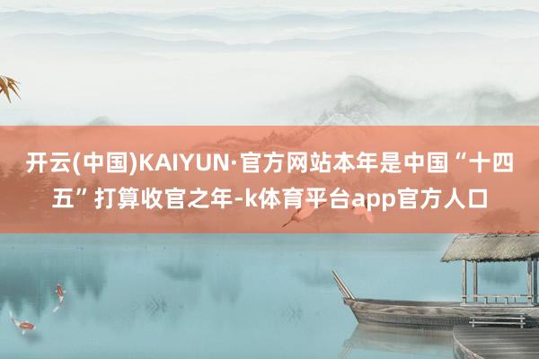 开云(中国)KAIYUN·官方网站本年是中国“十四五”打算收官之年-k体育平台app官方人口