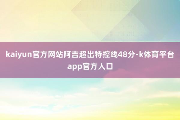 kaiyun官方网站阿吉超出特控线48分-k体育平台app官方人口