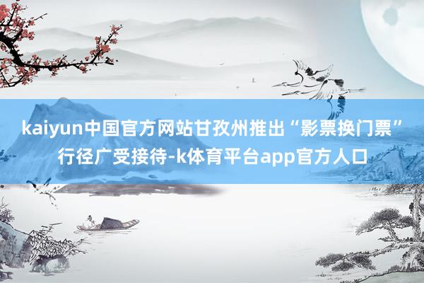 kaiyun中国官方网站甘孜州推出“影票换门票”行径广受接待-k体育平台app官方人口