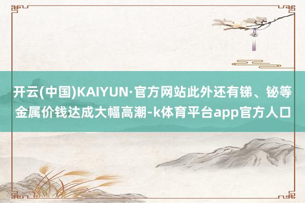 开云(中国)KAIYUN·官方网站此外还有锑、铋等金属价钱达成大幅高潮-k体育平台app官方人口