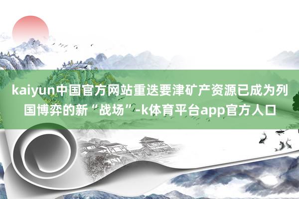 kaiyun中国官方网站重迭要津矿产资源已成为列国博弈的新“战场”-k体育平台app官方人口
