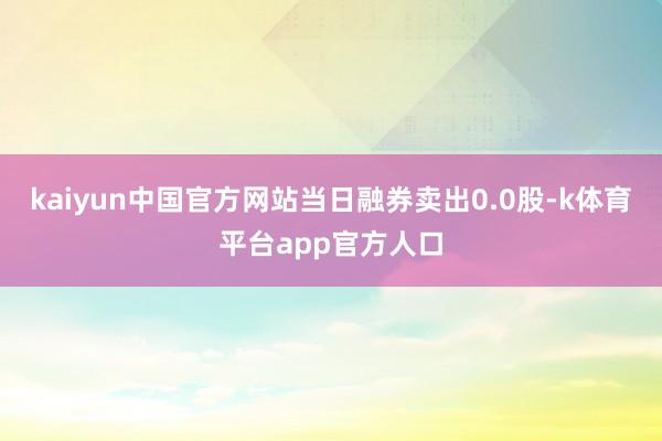 kaiyun中国官方网站当日融券卖出0.0股-k体育平台app官方人口