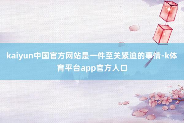 kaiyun中国官方网站是一件至关紧迫的事情-k体育平台app官方人口