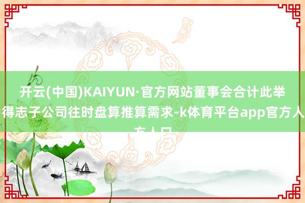 开云(中国)KAIYUN·官方网站董事会合计此举为得志子公司往时盘算推算需求-k体育平台app官方人口