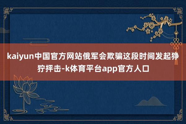 kaiyun中国官方网站俄军会欺骗这段时间发起狰狞抨击-k体育平台app官方人口