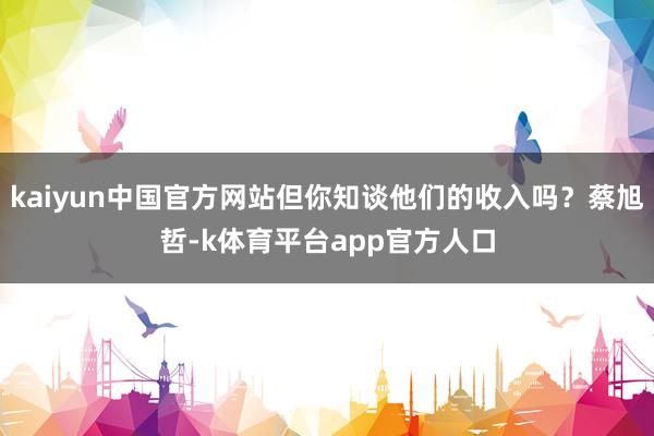 kaiyun中国官方网站但你知谈他们的收入吗？蔡旭哲-k体育平台app官方人口