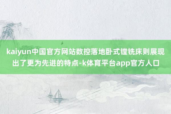 kaiyun中国官方网站数控落地卧式镗铣床则展现出了更为先进的特点-k体育平台app官方人口