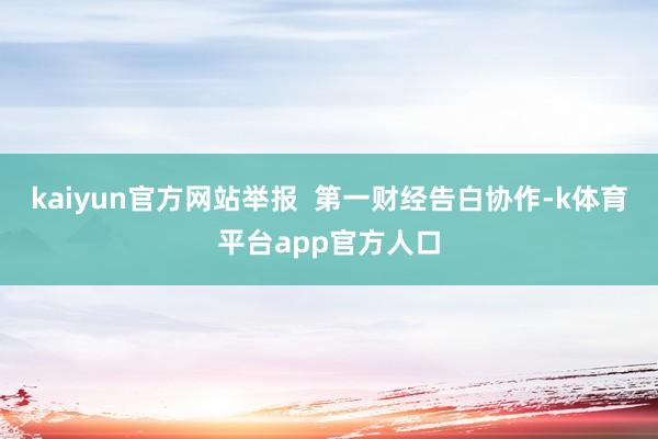kaiyun官方网站举报  第一财经告白协作-k体育平台app官方人口