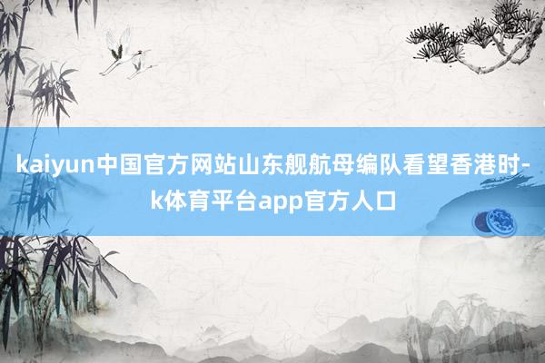 kaiyun中国官方网站山东舰航母编队看望香港时-k体育平台app官方人口