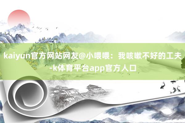 kaiyun官方网站网友@小喂喂：我咳嗽不好的工夫-k体育平台app官方人口