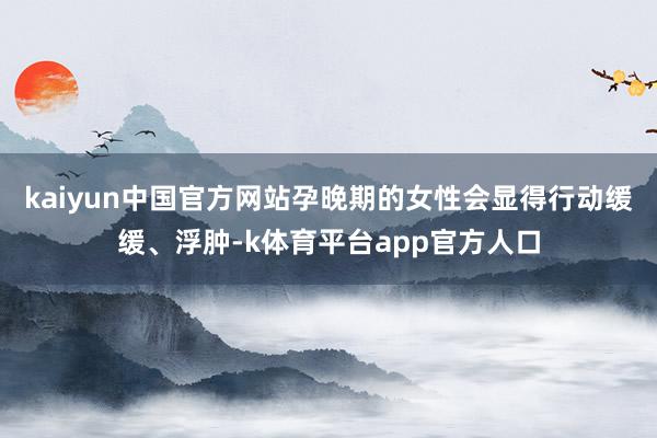 kaiyun中国官方网站孕晚期的女性会显得行动缓缓、浮肿-k体育平台app官方人口