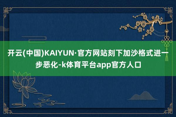 开云(中国)KAIYUN·官方网站刻下加沙格式进一步恶化-k体育平台app官方人口
