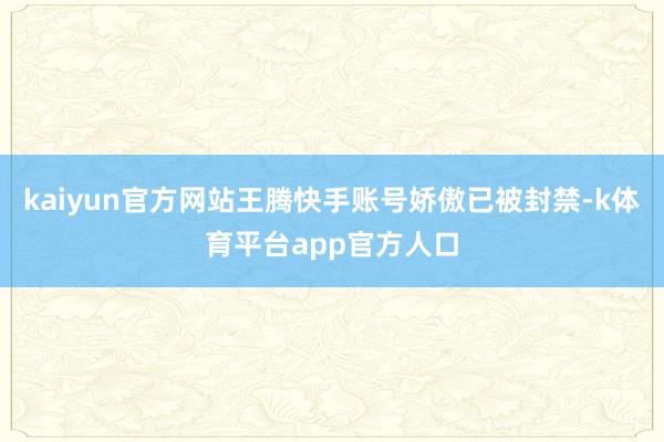 kaiyun官方网站王腾快手账号娇傲已被封禁-k体育平台app官方人口