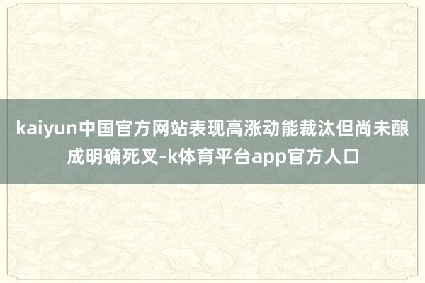 kaiyun中国官方网站表现高涨动能裁汰但尚未酿成明确死叉-k体育平台app官方人口