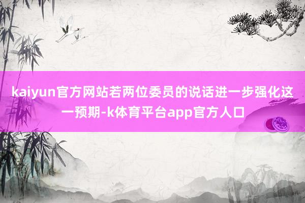 kaiyun官方网站若两位委员的说话进一步强化这一预期-k体育平台app官方人口