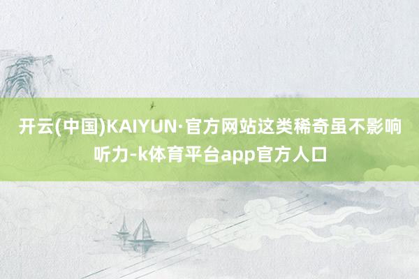 开云(中国)KAIYUN·官方网站这类稀奇虽不影响听力-k体育平台app官方人口