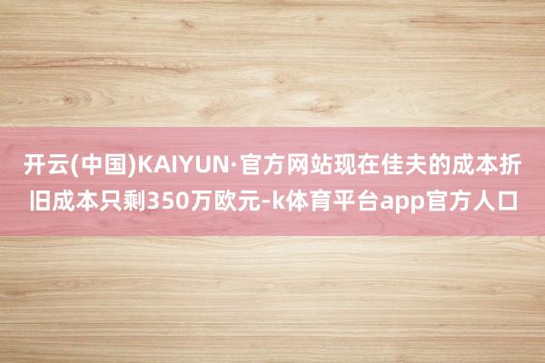 开云(中国)KAIYUN·官方网站现在佳夫的成本折旧成本只剩350万欧元-k体育平台app官方人口