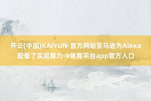 开云(中国)KAIYUN·官方网站亚马逊为Alexa配备了实足算力-k体育平台app官方人口