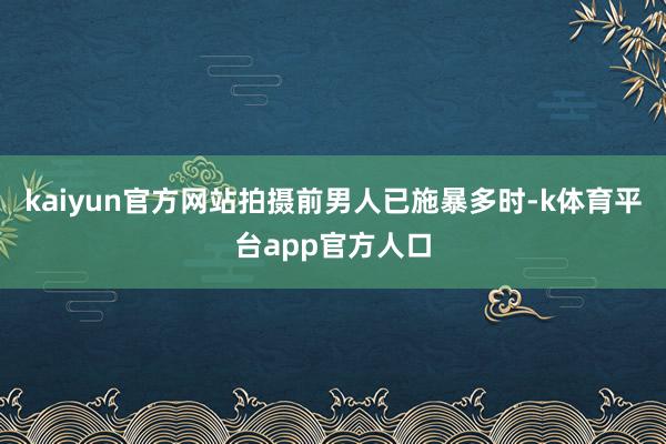 kaiyun官方网站拍摄前男人已施暴多时-k体育平台app官方人口