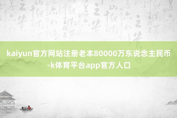 kaiyun官方网站注册老本80000万东说念主民币-k体育平台app官方人口