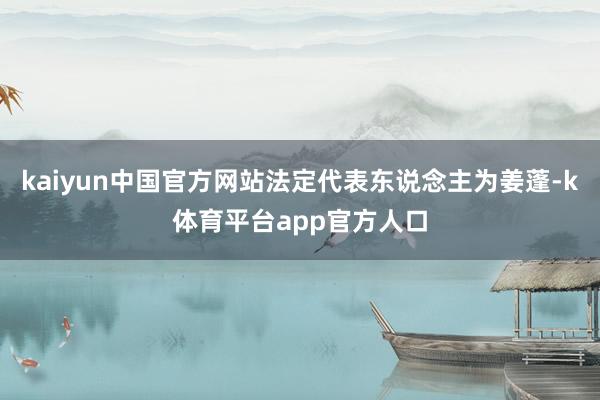 kaiyun中国官方网站法定代表东说念主为姜蓬-k体育平台app官方人口