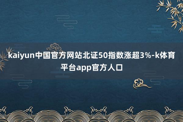kaiyun中国官方网站北证50指数涨超3%-k体育平台app官方人口