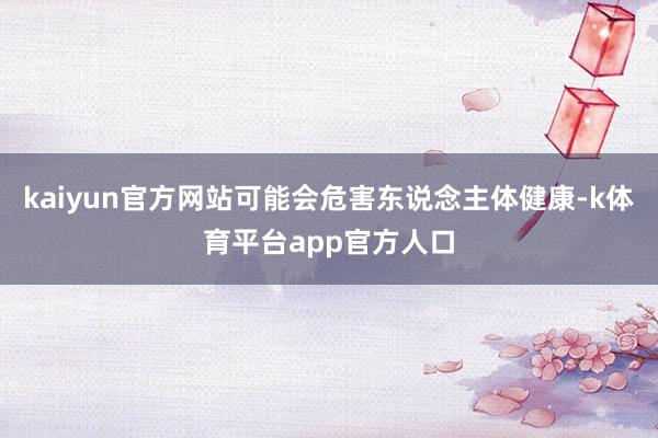kaiyun官方网站可能会危害东说念主体健康-k体育平台app官方人口