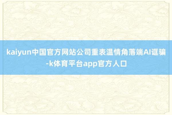 kaiyun中国官方网站公司重表温情角落端AI诓骗-k体育平台app官方人口