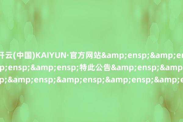 开云(中国)KAIYUN·官方网站&ensp;&ensp;&ensp;&ensp;&ensp;特此公告&ensp;&ensp;&ensp;&ensp;&ensp;&ensp;&ensp;&ensp;&ensp;&ensp;&ensp;&ensp;&ensp;&ensp;&ensp;&ensp;&ensp;&ensp;&ensp;&ensp;&ensp;&ensp;&ensp;&ensp;&ensp
